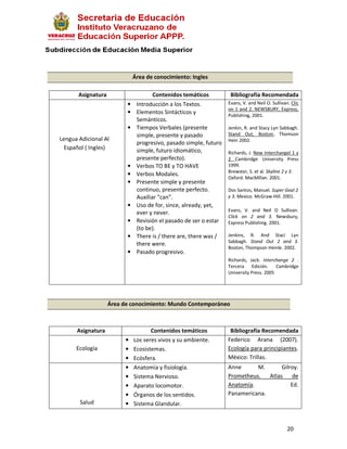 Área de conocimiento: Ingles

       Asignatura                     Contenidos temáticos          Bibliografía Recomendada
                          •    Introducción a los Textos.          Evans, V. and Neil O. Sullivan. Clic
                                                                   on 1 and 2. NEWSBURY, Express,
                          •    Elementos Sintácticos y             Publishing, 2001.
                               Semánticos.
                          •    Tiempos Verbales (presente          Jenkin, R. and Stacy Lyn Sabbagh.
                               simple, presente y pasado           Stand Out, Boston, Thomson
Lengua Adicional Al                                                Hein 2002.
                               progresivo, pasado simple, futuro
  Español ( Ingles)            simple, futuro idiomático,          Richards, J. New Interchangel 1 y
                               presente perfecto).                 2 Cambridge University Press
                          •    Verbos TO BE y TO HAVE              1999.
                                                                   Brewster, S. et al. Skyline 2 y 3.
                          •    Verbos Modales.
                                                                   Oxford. MacMillan. 2001.
                          •    Presente simple y presente
                               continuo, presente perfecto.        Dos Santos, Manuel. Super Goal 2
                               Auxiliar “can”.                     y 3. Mexico. McGraw-Hill. 2001.
                          •    Uso de for, since, already, yet,
                                                                   Evans, V. and Neil O Sullivan.
                               ever y never.
                                                                   Click on 2 and 3. Newsbury,
                          •    Revisión el pasado de ser o estar   Express Publishing. 2001.
                               (to be).
                          •    There is / there are, there was /   Jenkins, R. And Staci Lyn
                                                                   Sabbagh. Stand Out 2 and 3.
                               there were.
                                                                   Boston, Thompson Heinle. 2002.
                          •    Pasado progresivo.
                                                                   Richards, Jack. Interchange 2 .
                                                                   Tercera Edición.       Cambridge
                                                                   University Press. 2005




                    Área de conocimiento: Mundo Contemporáneo



      Asignatura                     Contenidos temáticos           Bibliografía Recomendada
                          •   Los seres vivos y su ambiente.       Federico Arana (2007).
      Ecología            •   Ecosistemas.                         Ecología para principiantes.
                          •   Ecósfera.                            México: Trillas.
                          •   Anatomía y fisiología.               Anne      M.     Gilroy.
                          •   Sistema Nervioso.                    Prometheus. Atlas     de
                          •   Aparato locomotor.                   Anatomía.            Ed.
                          •   Órganos de los sentidos.             Panamericana.
       Salud              •   Sistema Glandular.



                                                                                                 20
 