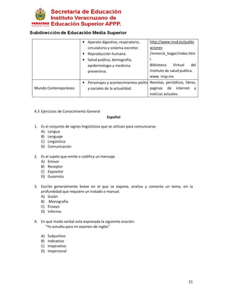 • Aparato digestivo, respiratorio,     http://www.msd.es/public
                               circulatorio y sistema excretor.     aciones
                             • Reproducción humana.                 /mmerck_hogar/index.htm
                             • Salud publica, demografía,           l.
                               epidemiologia y medicina             Biblioteca     Virtual    del
                               preventiva.                          Instituto de salud publica.
                                                                    www. insp.mx
                                                                    Revistas, periódicos, libros,
                             • Personajes y acontecimientos políticos
Mundo Contemporáneo            y sociales de la actualidad.         paginas de internet y
                                                                    noticias actuales.



4.3 Ejercicios de Conocimiento General
                                           Español

1. Es el conjunto de signos lingüísticos que se utilizan para comunicarse.
   A) Lengua
   B) Lenguaje
   C) Lingüística
   D) Comunicación

2. Es el sujeto que emite o codifica un mensaje.
   A) Emisor
   B) Receptor
   C) Expositor
   D) Guionista

3. Escrito generalmente breve en el que se expone, analiza y comenta un tema, sin la
   profundidad que requiere un tratado o manual.
   A) Guión
   B) Monografía
   C) Ensayo
   D) Informe

4. En qué modo verbal está expresada la siguiente oración:
     “Yo estudio para mi examen de inglés”

    A)   Subjuntivo
    B)   Indicativo
    C)   Imperativo
    D)   Impersonal




                                                                                            21
 