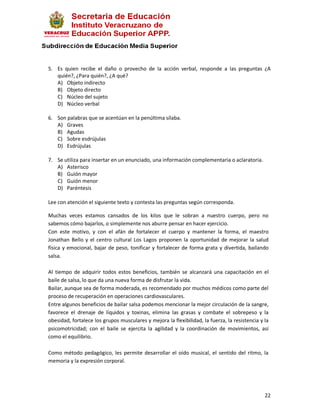 5. Es quien recibe el daño o provecho de la acción verbal, responde a las preguntas ¿A
   quién?, ¿Para quién?, ¿A qué?
   A) Objeto indirecto
   B) Objeto directo
   C) Núcleo del sujeto
   D) Núcleo verbal

6. Son palabras que se acentúan en la penúltima sílaba.
   A) Graves
   B) Agudas
   C) Sobre esdrújulas
   D) Esdrújulas

7. Se utiliza para insertar en un enunciado, una información complementaria o aclaratoria.
   A) Asterisco
   B) Guión mayor
   C) Guión menor
   D) Paréntesis

Lee con atención el siguiente texto y contesta las preguntas según corresponda.

Muchas veces estamos cansados de los kilos que le sobran a nuestro cuerpo, pero no
sabemos cómo bajarlos, o simplemente nos aburre pensar en hacer ejercicio.
Con este motivo, y con el afán de fortalecer el cuerpo y mantener la forma, el maestro
Jonathan Bello y el centro cultural Los Lagos proponen la oportunidad de mejorar la salud
física y emocional, bajar de peso, tonificar y fortalecer de forma grata y divertida, bailando
salsa.

Al tiempo de adquirir todos estos beneficios, también se alcanzará una capacitación en el
baile de salsa, lo que da una nueva forma de disfrutar la vida.
Bailar, aunque sea de forma moderada, es recomendado por muchos médicos como parte del
proceso de recuperación en operaciones cardiovasculares.
Entre algunos beneficios de bailar salsa podemos mencionar la mejor circulación de la sangre,
favorece el drenaje de líquidos y toxinas, elimina las grasas y combate el sobrepeso y la
obesidad, fortalece los grupos musculares y mejora la flexibilidad, la fuerza, la resistencia y la
psicomotricidad; con el baile se ejercita la agilidad y la coordinación de movimientos, así
como el equilibrio.

Como método pedagógico, les permite desarrollar el oído musical, el sentido del ritmo, la
memoria y la expresión corporal.




                                                                                                22
 