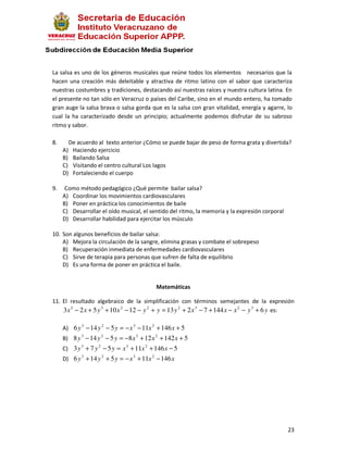 La salsa es uno de los géneros musicales que reúne todos los elementos necesarios que la
hacen una creación más deleitable y atractiva de ritmo latino con el sabor que caracteriza
nuestras costumbres y tradiciones, destacando así nuestras raíces y nuestra cultura latina. En
el presente no tan sólo en Veracruz o países del Caribe, sino en el mundo entero, ha tomado
gran auge la salsa brava o salsa gorda que es la salsa con gran vitalidad, energía y agarre, lo
cual la ha caracterizado desde un principio; actualmente podemos disfrutar de su sabroso
ritmo y sabor.

8.        De acuerdo al texto anterior ¿Cómo se puede bajar de peso de forma grata y divertida?
     A)    Haciendo ejercicio
     B)    Bailando Salsa
     C)    Visitando el centro cultural Los lagos
     D)    Fortaleciendo el cuerpo

9.    Como método pedagógico ¿Qué permite bailar salsa?
     A) Coordinar los movimientos cardiovasculares
     B) Poner en práctica los conocimientos de baile
     C) Desarrollar el oído musical, el sentido del ritmo, la memoria y la expresión corporal
     D) Desarrollar habilidad para ejercitar los músculo

10. Son algunos beneficios de bailar salsa:
    A) Mejora la circulación de la sangre, elimina grasas y combate el sobrepeso
    B) Recuperación inmediata de enfermedades cardiovasculares
    C) Sirve de terapia para personas que sufren de falta de equilibrio
    D) Es una forma de poner en práctica el baile.


                                            Matemáticas

11. El resultado algebraico de la simplificación con términos semejantes de la expresión
    3 x 3 − 2 x + 5 y 3 + 10 x 2 − 12 − y 2 + y = 13 y 2 + 2 x 3 − 7 + 144 x − x 2 − y 3 + 6 y es:

     A) 6 y 3 − 14 y 2 − 5 y = − x 3 − 11x 2 + 146 x + 5
     B) 8 y 3 − 14 y 2 − 5 y = −8 x 3 + 12 x 2 + 142 x + 5
     C) 3 y 3 + 7 y 2 − 5 y = x 3 + 11x 2 + 146 x − 5
     D) 6 y 3 + 14 y 2 + 5 y = − x 3 + 11x 2 − 146 x




                                                                                                23
 