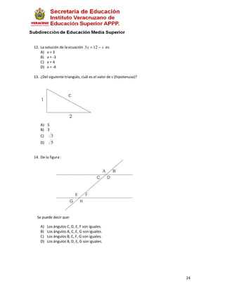 12. La solución de la ecuación 3 x = 12 − x es:
    A) x = 3
    B) x = -3
    C) x = 4
    D) x = -4

13. ¿Del siguiente triangulo, cuál es el valor de c (hipotenusa)?




    A) 5
    B) 3
    C)     3
    D)     5


14. De la figura:




  Se puede decir que:

    A)   Los ángulos C, D, E, F son iguales.
    B)   Los ángulos A, C, E, G son iguales.
    C)   Los ángulos B, C, F, G son iguales.
    D)   Los ángulos B, D, E, G son iguales.




                                                                    24
 