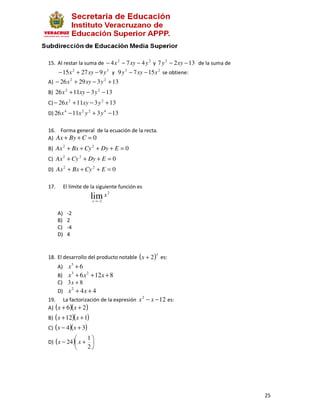 15. Al restar la suma de − 4 x 2 − 7 xy − 4 y 2 y 7 y 2 − 2 xy − 13 de la suma de
    − 15 x 2 + 27 xy − 9 y 3 y 9 y 3 − 7 xy − 15 x 2 se obtiene:
A) − 26 x 2 + 29 xy − 3 y 2 + 13
B) 26 x 2 + 11xy − 3 y 2 − 13
C) − 26 x 2 + 11xy − 3 y 2 + 13
D) 26 x 4 − 11x 2 y 2 + 3 y 4 − 13

16. Forma general de la ecuación de la recta.
A) Ax + By + C = 0
B) Ax 2 + Bx + Cy 2 + Dy + E = 0
C) Ax 2 + Cy 2 + Dy + E = 0
D) Ax 2 + Bx + Cy 2 + E = 0

17.        El límite de la siguiente función es
                                   2
                          lim x
                          x → −2


      A)    -2
      B)    2
      C)    -4
      D)    4


                                                      3
18. El desarrollo del producto notable (x + 2 ) es:
      A) x 3 + 6
              3       2
      B) x + 6 x + 12x + 8
      C) 3 x + 8
      D) x 2 + 4 x + 4
                                                  2
19. La factorización de la expresión x − x − 12 es:
A) ( x + 6 )( x + 2 )
B) ( x + 12)( x + 1)
C) ( x − 4)( x + 3)
                     1
D) ( x − 24 ) x +     
                     2




                                                                                    25
 