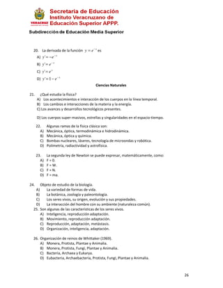20. La derivada de la función y = e − x es
      A) y ' = − e − x
      B) y ' = e − x
      C) y ' = e x
      D) y ' = 1 − e − x
                                          Ciencias Naturales

21.     ¿Qué estudia la física?
      A) Los acontecimientos e interacción de los cuerpos en la línea temporal.
      B) Los cambios e interacciones de la materia y la energía.
      C) Los avances y desarrollos tecnológicos presentes.

      D) Los cuerpos super-masivos, estrellas y singularidades en el espacio-tiempo.

      22.    Algunas ramas de la física clásica son:
        A)   Mecánica, óptica, termodinámica e hidrodinámica.
        B)   Mecánica, óptica y química.
        C)   Bombas nucleares, láseres, tecnología de microondas y robótica.
        D)   Polimetría, radiactividad y astrofísica.

      23.    La segunda ley de Newton se puede expresar, matemáticamente, como:
        A)   F = 0.
        B)   F = W.
        C)   F = N.
        D)   F = ma.

24.   Objeto de estudio de la biología.
   A)     La variedad de formas de vida.
   B)     La botánica, zoología y paleontología.
   C)     Los seres vivos, su origen, evolución y sus propiedades.
   D)     La interacción del hombre con su ambiente (naturaleza común).
  25. Son algunas de las características de los seres vivos.
      A) Inteligencia, reproducción adaptación.
      B) Movimiento, reproducción adaptación.
      C) Reproducción, adaptación, metástasis.
      D) Organización, inteligencia, adaptación.

  26. Organización de reinos de Whittaker (1969).
      A) Monera, Protista, Plantae y Animalia.
      B) Monera, Protista, Fungi, Plantae y Animalia.
      C) Bacteria, Archaea y Eukarya.
      D) Eubacteria, Archaebacteria, Protista, Fungi, Plantae y Animalia.



                                                                                       26
 