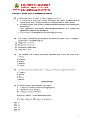 27. La hipótesis del origen de la vida de Oparin-Haldane consiste en:
    A) La proposición de océanos pre-bióticos de la tierra que habrían formado una "sopa
        caliente diluida" en la cual los compuestos orgánicos se pudieron haber formado.
    B) Que los organismos vivos complejos surgían espontáneamente en todo momento de la
        materia inerte.
    C) Que la vida primitiva pudo haberse formado originalmente fuera de la Tierra y haber
        llegado a ésta por medio de un meteorito.
    D) Que una entidad divina decidió la creación que hoy se conoce.


28.     Son aquellos hidrocarburos que presentan enlaces sencillos entre carbono y carbono, y
        se encuentran llenos de hidrógenos.
 A)    Compuestos Saturados
 B)    Compuestos Insaturados
 C)    Compuestos no Saturados
 D)    Compuestos Llenos

29.     Son llamados así a los hidrocarburos que presentan triple ligadura en alguno de sus
        enlaces.
      A) Alquinos
      B) Alcanos
      C) Alquenos
      D) Ciclanos

30.     Es el hidrocarburo que se encuentra en mayor porcentaje en la gasolina Premium.
      A) Propano
      B) Nonano
      C) Octano
      D) Metano
                                        Ciencias Sociales

31. Son acontecimientos relevantes de la Edad media:
    1. Se dieron los primeros descubrimientos geográficos.
    2. El hombre se volvió catolisista.
    3. Se fortaleció el imperio Romano.

      4. Ocurrió la reforma y la contrarreforma religiosa.

      5. Se dio el proceso de la formación de las naciones.

A) 1, 2, 3
B) 1, 3, 4
C) 1, 3, 5
D) 1, 4, 5


                                                                                          27
 