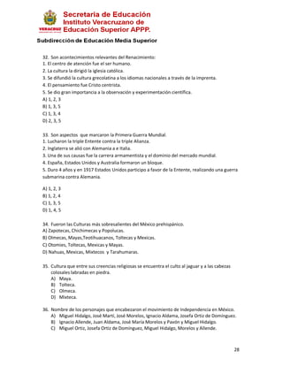 32. Son acontecimientos relevantes del Renacimiento:
1. El centro de atención fue el ser humano.
2. La cultura la dirigió la iglesia católica.
3. Se difundió la cultura grecolatina a los idiomas nacionales a través de la imprenta.
4. El pensamiento fue Cristo centrista.
5. Se dio gran importancia a la observación y experimentación científica.
A) 1, 2, 3
B) 1, 3, 5
C) 1, 3, 4
D) 2, 3, 5

33. Son aspectos que marcaron la Primera Guerra Mundial.
1. Lucharon la triple Entente contra la triple Alianza.
2. Inglaterra se alió con Alemania a e Italia.
3. Una de sus causas fue la carrera armamentista y el dominio del mercado mundial.
4. España, Estados Unidos y Australia formaron un bloque.
5. Duro 4 años y en 1917 Estados Unidos participo a favor de la Entente, realizando una guerra
submarina contra Alemania.

A) 1, 2, 3
B) 1, 2, 4
C) 1, 3, 5
D) 1, 4, 5

34. Fueron las Culturas más sobresalientes del México prehispánico.
A) Zapotecas, Chichimecas y Popolucas.
B) Olmecas, Mayas,Teotihuacanos, Toltecas y Mexicas.
C) Otomies, Toltecas, Mexicas y Mayas.
D) Nahuas, Mexicas, Mixtecos y Tarahumaras.

35. Cultura que entre sus creencias religiosas se encuentra el culto al jaguar y a las cabezas
    colosales labradas en piedra.
    A) Maya.
    B) Tolteca.
    C) Olmeca.
    D) Mixteca.

36. Nombre de los personajes que encabezaron el movimiento de Independencia en México.
    A) Miguel Hidalgo, José Martí, José Morelos, Ignacio Aldama, Josefa Ortiz de Domínguez.
    B) Ignacio Allende, Juan Aldama, José María Morelos y Pavón y Miguel Hidalgo.
    C) Miguel Ortiz, Josefa Ortiz de Domínguez, Miguel Hidalgo, Morelos y Allende.



                                                                                                 28
 