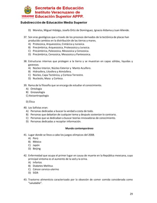 D) Morelos, Miguel Hidalgo, Josefa Ortiz de Domínguez, Ignacio Aldama y Juan Allende.

37. Son eras geológicas que a través de los procesos derivados de la tectónica de placas han
    producido cambios en la distribución de las tierras y mares.
    A) Protezoica, Arqueozoica, Cretácica y Jurasica.
    B) Precámbrica, Arqueozoica, Proteozoica y Jurasica.
    C) Precámbrica, Paleozoica, Mesozoica y Cenozoica.
    D) Precámbrica, Cenozoica, Mesozoica y Panteozoica.

38. Estructuras internas que protegen a la tierra y se muestran en capas sólidas, liquidas y
    gaseosas.
    A) Núcleo Interior, Núcleo Exterior y Manto Acuífero.
    B) Hidrosfera, Litosfera y Atmósfera.
    C) Núcleo, Capa Tectónica, y Corteza Terrestre.
    D) Nucleolo, Masa y Corteza.

39. Rama de la filosofía que se encarga de estudiar el conocimiento.
  A) Ontología
  B) Gnoseología
  C) Axioantropología

  D) Ética

40. Los Sofistas eran:
  A) Personas dedicadas a buscar la verdad a costa de todo.
  B) Personas que debatían de cualquier tema y después sostenían lo contrario.
  C) Personas que se dedicaban a buscar teorías innovadoras de conocimiento.
  D) Personas dedicadas a recopilar información.

                                    Mundo contemporáneo

41. Lugar donde se llevo a cabo los juegos olímpicos del 2008.
    A) Perú
    B) México
    C) Japón
    D) Beijing

42. Enfermedad que ocupa el primer lugar en causa de muerte en la República mexicana, cuyo
    principal síntoma es el aumento de la sed y la orina.
    A) Infartos
    B) Diabetes Mellitus
    C) Cáncer cervico-uterino
    D) SIDA

43. Trastorno alimenticio caracterizado por la obsesión de comer comida considerada como
    “saludable”.


                                                                                               29
 