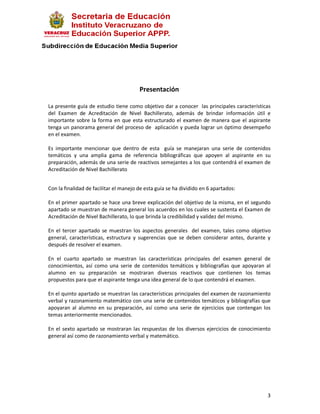 Presentación

La presente guía de estudio tiene como objetivo dar a conocer las principales características
del Examen de Acreditación de Nivel Bachillerato, además de brindar información útil e
importante sobre la forma en que esta estructurado el examen de manera que el aspirante
tenga un panorama general del proceso de aplicación y pueda lograr un óptimo desempeño
en el examen.

Es importante mencionar que dentro de esta guía se manejaran una serie de contenidos
temáticos y una amplia gama de referencia bibliográficas que apoyen al aspirante en su
preparación, además de una serie de reactivos semejantes a los que contendrá el examen de
Acreditación de Nivel Bachillerato


Con la finalidad de facilitar el manejo de esta guía se ha dividido en 6 apartados:

En el primer apartado se hace una breve explicación del objetivo de la misma, en el segundo
apartado se muestran de manera general los acuerdos en los cuales se sustenta el Examen de
Acreditación de Nivel Bachillerato, lo que brinda la credibilidad y validez del mismo.

En el tercer apartado se muestran los aspectos generales del examen, tales como objetivo
general, características, estructura y sugerencias que se deben considerar antes, durante y
después de resolver el examen.

En el cuarto apartado se muestran las características principales del examen general de
conocimientos, así como una serie de contenidos temáticos y bibliografías que apoyaran al
alumno en su preparación se mostraran diversos reactivos que contienen los temas
propuestos para que el aspirante tenga una idea general de lo que contendrá el examen.

En el quinto apartado se muestran las características principales del examen de razonamiento
verbal y razonamiento matemático con una serie de contenidos temáticos y bibliografías que
apoyaran al alumno en su preparación, así como una serie de ejercicios que contengan los
temas anteriormente mencionados.

En el sexto apartado se mostraran las respuestas de los diversos ejercicios de conocimiento
general así como de razonamiento verbal y matemático.




                                                                                           3
 