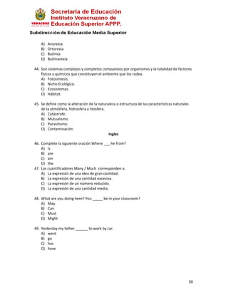 A)   Anorexia
    B)   Ortorexia
    C)   Bulimia
    D)   Bulimarexia

44. Son sistemas complejos y completos compuestos por organismos y la totalidad de factores
    físicos y químicos que constituyen el ambiente que los rodea.
    A) Fotosíntesis.
    B) Nicho Ecológico.
    C) Ecosistemas.
    D) Hábitat.

45. Se define como la alteración de la naturaleza o estructura de las características naturales
    de la atmósfera, hidrosfera y litosfera.
    A) Catástrofe.
    B) Mutualismo.
    C) Parasitismo.
    D) Contaminación.
                                             Ingles

46. Complete la siguiente oración Where ___ he from?
    A) is
    B) are
    C) am
    D) the
47. Los cuantificadores Many / Much corresponden a:
    A) La expresión de una idea de gran cantidad.
    B) La expresión de una cantidad excesiva.
    C) La expresión de un número reducido.
    D) La expresión de una cantidad media.

48. What are you doing here? You _____ be in your classroom?
    A) May
    B) Can
    C) Must
    D) Might

49. Yesterday my father ______ to work by car.
    A) went
    B) go
    C) has
    D) have




                                                                                                  30
 