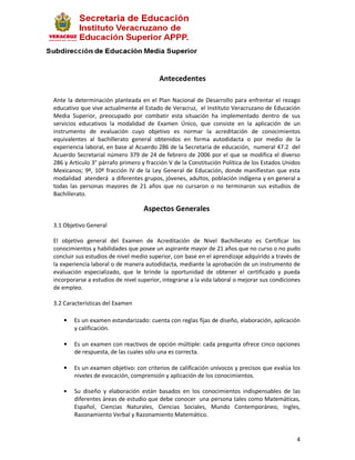 Antecedentes

Ante la determinación planteada en el Plan Nacional de Desarrollo para enfrentar el rezago
educativo que vive actualmente el Estado de Veracruz, el Instituto Veracruzano de Educación
Media Superior, preocupado por combatir esta situación ha implementado dentro de sus
servicios educativos la modalidad de Examen Único, que consiste en la aplicación de un
instrumento de evaluación cuyo objetivo es normar la acreditación de conocimientos
equivalentes al bachillerato general obtenidos en forma autodidacta o por medio de la
experiencia laboral, en base al Acuerdo 286 de la Secretaria de educación, numeral 47.2 del
Acuerdo Secretarial número 379 de 24 de febrero de 2006 por el que se modifica el diverso
286 y Articulo 3° párrafo primero y fracción V de la Constitución Política de los Estados Unidos
Mexicanos; 9º, 10º fracción IV de la Ley General de Educación, donde manifiestan que esta
modalidad atenderá a diferentes grupos, jóvenes, adultos, población indígena y en general a
todas las personas mayores de 21 años que no cursaron o no terminaron sus estudios de
Bachillerato.

                                   Aspectos Generales

3.1 Objetivo General

El objetivo general del Examen de Acreditación de Nivel Bachillerato es Certificar los
conocimientos y habilidades que posee un aspirante mayor de 21 años que no curso o no pudo
concluir sus estudios de nivel medio superior, con base en el aprendizaje adquirido a través de
la experiencia laboral o de manera autodidacta, mediante la aprobación de un instrumento de
evaluación especializado, que le brinde la oportunidad de obtener el certificado y pueda
incorporarse a estudios de nivel superior, integrarse a la vida laboral o mejorar sus condiciones
de empleo.

3.2 Características del Examen

    •   Es un examen estandarizado: cuenta con reglas fijas de diseño, elaboración, aplicación
        y calificación.

    •   Es un examen con reactivos de opción múltiple: cada pregunta ofrece cinco opciones
        de respuesta, de las cuales sólo una es correcta.

    •   Es un examen objetivo: con criterios de calificación unívocos y precisos que evalúa los
        niveles de evocación, comprensión y aplicación de los conocimientos.

    •   Su diseño y elaboración están basados en los conocimientos indispensables de las
        diferentes áreas de estudio que debe conocer una persona tales como Matemáticas,
        Español, Ciencias Naturales, Ciencias Sociales, Mundo Contemporáneo, Ingles,
        Razonamiento Verbal y Razonamiento Matemático.


                                                                                               4
 