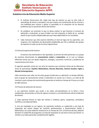 •   El Instituto Veracruzano IVE, eligió éste tipo de examen ya que no solo mide el
        aprendizaje de temas y conceptos, sino que implica una comprensión de los mismos y
        una habilidad para razonar y aplicar lo aprendido en la resolución de los diversos
        problemas que se presentan dentro del examen.

    •   Se establece con precisión lo que se desea evaluar lo que favorece el proceso de
        aplicación y evaluación, ya que al haber una sola respuesta se habla de un puntaje
        exacto lo que resulta indispensable para que haya objetividad en los resultados.

    •   Cabe mencionar que éste examen identifica el nivel de logro de los aspirantes, con
        respecto a los estándares de desempeño establecidos por IVE y validados por grupos
        de expertos en cada una de las áreas cognoscitivas.


3.3 Estructura general del examen.

        El examen esta distribuido en dos apartados, el primero de ellos pertenece a un grupo
de reactivos denominado de razonamiento verbal y matemático, en el cual se trabajan
diferentes temas que van desde silogismos, analogías, sucesiones numéricas y problemas de
razonamiento entre otros.

El segundo apartado consta de una serie de reactivos que contienen temas de las diferentes
áreas de aprendizaje: Español, Matemáticas, Ciencias Naturales, Ciencias Sociales, Ingles y
Mundo Contemporáneo.

Cabe mencionar que cada uno de estos grupos tendrá para su aplicación un tiempo definido,
para el grupo de razonamiento verbal y matemático se cuenta con 2 horas y un total de 60
reactivos y para el grupo de conocimientos generales se tendrá un tiempo de 4 horas y un total
de 180 reactivos.

3.4 Proceso de aplicación de examen

1. Los aspirantes tendrán que acudir a las sedes correspondientes en la fecha y hora
establecidas, presentando su ficha de ingreso al examen y una identificación oficial (credencial
de elector).

2. Cada aspirante llevará un lápiz del número 2 mediano, goma, sacapuntas, calculadora
científica y una tabla periódica.

3. Una vez instalados en sus lugares, los aspirantes recibirán un cuadernillo y una hoja de
respuestas del primer bloque de reactivos pertenecientes a Razonamiento Verbal y
Matemático, los cuales deberán resolverse en un tiempo de 2 hrs. Al término de éste, deberán
devolver el cuadernillo de preguntas y la hoja de respuestas la cual será la única que llevará su
nombre y sus datos generales completamente legibles.



                                                                                               5
 