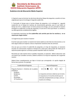 4. Esperará a que se terminen las dos horas del primer bloque de preguntas y acudirá a la hora
asignada para que se le entregue el segundo cuadernillo.

5. Terminado el tiempo para el primer bloque de preguntas, se le entregará el segundo
cuadernillo con el bloque de reactivos de conocimientos generales, para el cual habrá un
tiempo de 4 hrs. y deberá hacer el mismo proceso de entrega, una vez concluido el examen
entregará el cuadernillo y la hoja de respuestas, la cual será la única que llevará su nombre y
sus datos generales completamente legibles.

Es importante mencionar que los cuadernillos solo servirán para leer los reactivos y no se
rayaran por ningún motivo.

3.5 Sugerencias para resolver el examen

El primer paso para resolver un examen de manera óptima es leer bien las instrucciones y si se
tiene alguna duda con respecto a ésta es importante resolverla antes de comenzar.

Una vez que ya se tiene el cuadernillo de preguntas y la hoja de respuestas, es necesario
escuchar las instrucciones respecto al tiempo de se dará para cada prueba de modo que el
aspirante pueda organizar su tiempo y pueda responder todos los reactivos.

Recuerde que cada reactivo tiene 5 posibles respuestas, el aspirante deberá seleccionar solo
una opción que considere correcta y deberá anotarla en la hoja de respuestas de la siguiente
manera:

Deberá llenar completamente con lápiz el círculo que corresponda a la opción elegida de
forma clara y precisa. Por ejemplo:

          Cuadernillo de Preguntas                            Hoja de Respuestas

Pregunta Numero 1. Sinónimo de la palabra      A)    B)        C)        D)      E)
embellecer
    A) Adorar.
    B) Adornar.                           La respuesta correcta es Adornar por lo tanto
    C) Pulir.                             la respuesta es el inciso B) y tendrá que ser
    D) Cambiar.                           rellenado completamente con lápiz, como se
    E) Transformar.                       muestra en el dibujo.




                                                                                             6
 