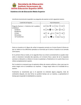 Una forma incorrecta de responder sus preguntas de examen es de la siguiente manera:

            Cuadernillo de Preguntas                             Hoja de Respuestas

Pregunta Numero 1. Sinónimo de la palabra           A)     B)        C)      D)       E)
embellecer
    A) Adorar.                                      A)     B)        C)      D)       E)
    B) Adornar.
    C) Pulir.                                       A)      B)       C)       D)      E)
    D) Cambiar.
    E) Transformar.                                 A)      B)        C)      D)      E)




Como se muestra en la figura de arriba la respuesta correcta es el inciso B pero la forma en
que se relleno en los diferentes ejemplos es incorrecto por lo tanto el reactivo no es tomado
como bueno.

En la primera línea se tacho, en la segunda línea no se borro correctamente se puede notar
como si estuvieran marcadas dos opciones, en la tercera línea a pesar de ser la respuesta
correcta la indicación es rellenar el circulo no palomear y finalmente en la cuarta línea no se
relleno completamente la opción.

Por lo anterior es necesario que el aspirante rellene de manera uniforme y clara, para que no
exista ningún error al contabilizar sus reactivos. Y tenga mayor éxito en el resultado de su
examen.

Finalmente se recomienda que si el aspirante no entiende alguna pregunta, trate de
contestarla después, de esta forma no perderá tiempo con un reactivo, y aprovechará el
tiempo para responder la totalidad de su examen.




                                                                                             7
 