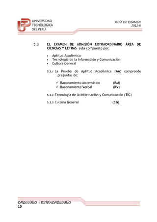 GUÍA DE EXAMEN
2012-II
5.3 EL EXAMEN DE ADMISIÓN EXTRAORDINARIO ÁREA DE
CIENCIAS Y LETRAS está compuesto por:
• Aptitud Académica
• Tecnología de la Información y Comunicación
• Cultura General
5.3.1 La Prueba de Aptitud Académica (AA) comprende
preguntas de:
 Razonamiento Matemático (RM)
 Razonamiento Verbal (RV)
5.3.2 Tecnología de la Información y Comunicación (TIC)
5.3.3 Cultura General (CG)
ORDINARIO – EXTRAORDINARIO
10
 