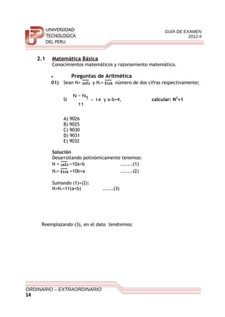 GUÍA DE EXAMEN
2012-II
2.1 Matemática Básica
Conocimientos matemáticos y razonamiento matemático.
• Preguntas de Aritmética
01) Sean N= ab y N1= ba número de dos cifras respectivamente;
Si 14
11
1NN
=
+
y a-b=4, calcular: N2
+1
A) 9026
B) 9025
C) 9030
D) 9031
E) 9032
Solución
Desarrollando polinómicamente tenemos:
N = ab =10a+b .......(1)
N1= ba =10b+a .......(2)
Sumando (1)+(2):
N+N1=11(a+b) ......(3)
Reemplazando (3), en el dato tendremos:
ORDINARIO – EXTRAORDINARIO
14
 