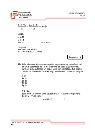 GUÍA DE EXAMEN
2012-II
ba
11
)ba(11
11
NN 1
+=
+
=
+
Luego:
a+b=14
a -b= 4
2a=18 ....... a=9 y b=5
entonces:
N=10a+b=10(9)+5=95
N2
+1=(95)2
+1=9025+1=9026
Respuesta: A
02) Se ha divido un terreno rectangular en parcelas obteniéndose 108
parcelas cuadradas de 121m2
cada una. En cada esquina de las
parcelas se ha colocado un poste. Si se han necesitado 130 postes,
calcular la diferencia entre el largo y ancho del terreno rectangular.
A) 32
B) 33
C) 34
D) 35
E) 36
Solución
Sean a y b las dimensiones del terreno (a>b) como cada parcela
tiene 121m2
, se tiene:
ab=108x121 .....(1)
ORDINARIO – EXTRAORDINARIO
15
 