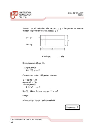 GUÍA DE EXAMEN
2012-II
Siendo 11m el lado de cada parcela, p y q las partes en que se
dividen respectivamente los lados a y b
a=11p
b=11q
ab=121pq .....(2)
Reemplazando (2) en (1):
121pq=108x121
pq=108 .....(3)
Como se necesitan 130 postes tenemos:
(p+1)(q+1) =130
pq+p+q+1 =130
108+p+q+1=130
p+q =21 ...(4)
De (3) y (4) se deduce que: p=12 y q=9
Luego:
a-b=11p-11q=11(p-q)=11(12-9)=11x3=33
Respuesta: B
ORDINARIO – EXTRAORDINARIO
16
1 1
1 1
1 1
a
1 1 p
b 1 1 q
 
