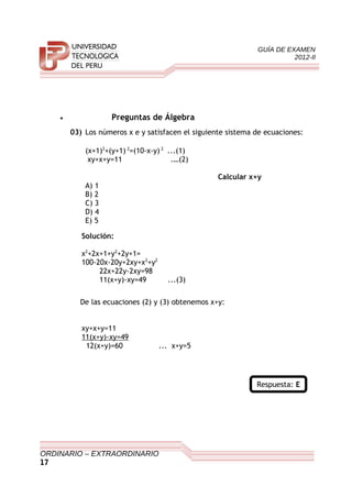 GUÍA DE EXAMEN
2012-II
• Preguntas de Álgebra
03) Los números x e y satisfacen el siguiente sistema de ecuaciones:
(x+1)2
+(y+1) 2
=(10-x-y) 2
...(1)
xy+x+y=11 .…(2)
Calcular x+y
A) 1
B) 2
C) 3
D) 4
E) 5
Solución:
x2
+2x+1+y2
+2y+1=
100-20x-20y+2xy+x2
+y2
22x+22y-2xy=98
11(x+y)-xy=49 ...(3)
De las ecuaciones (2) y (3) obtenemos x+y:
xy+x+y=11
11(x+y)-xy=49
12(x+y)=60 ... x+y=5
Respuesta: E
ORDINARIO – EXTRAORDINARIO
17
 
