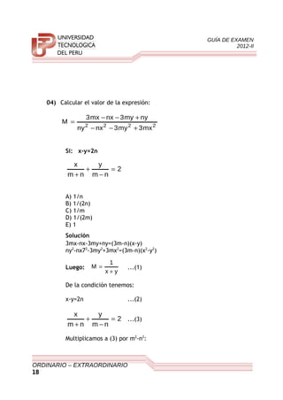 GUÍA DE EXAMEN
2012-II
04) Calcular el valor de la expresión:
2222
mx3my3nxny
nymy3nxmx3
M
+−−
+−−
=
Si: x-y=2n
2
nm
y
nm
x
=
−
+
+
A) 1/n
B) 1/(2n)
C) 1/m
D) 1/(2m)
E) 1
Solución
3mx-nx-3my+ny=(3m-n)(x-y)
ny2
-nx72
-3my2
+3mx2
=(3m-n)(x2
-y2
)
Luego:
yx
1
M
+
= ...(1)
De la condición tenemos:
x-y=2n ...(2)
2
nm
y
nm
x
=
−
+
+
...(3)
Multiplicamos a (3) por m2
-n2
:
ORDINARIO – EXTRAORDINARIO
18
 