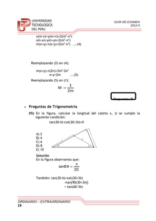 GUÍA DE EXAMEN
2012-II
x(m-n)+y(m+n)=2(m2
-n2
)
xm-xn+ym+yn=2(m2
-n2
)
m(x+y)-n(x-y)=2(m2
-n2
) ...(4)
Reemplazando (2) en (4):
m(x+y)-n(2n)=2m2
-2n2
x+y=2m ...(5)
Reemplazando (5) en (1):
m2
1
M =
Respuesta: D
• Preguntas de Trigonometría
05) En la figura, calcular la longitud del cateto x, si se cumple la
siguiente condición:
tan(30-θ)-cot(30+3θ)=0
A) 2
B) 4
C) 6
D) 8
E) 10
Solución
En la figura observamos que:
20
x
2sen =θ
También: tan(30-θ)=cot(30+3θ)
=tan{90(30+3θ)}
= tan(60-3θ)
ORDINARIO – EXTRAORDINARIO
19
x
2 0
θ θ
2 0
 