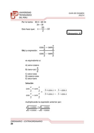 GUÍA DE EXAMEN
2012-II
Por lo tanto: 30-θ = 60-3θ
2θ = 30
Esto hace que: 10
2
20
x ==
Respuesta: E
06) La expresión:
2
x
sen
2
x
cos
2
x
sen
2
x
cos
−
+
es equivalente a:
A) senx+cosecx
B) tanx+cot
2
x
C) secx+cosx
D) cosecx+cosx
E) secx+tanx
Solución
xx
xx
x
sen
x
x
sen
x
cos1cos1
cos1cos1
22
cos
22
cos
−−+
−++
=
−
+
multiplicando la expresión anterior por:
xcos1xcos1
xcos1xcos1
−−+
−++
ORDINARIO – EXTRAORDINARIO
20
 