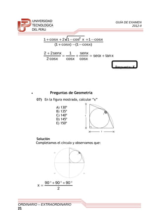 GUÍA DE EXAMEN
2012-II
)xcos1()xcos1(
xcos1xcos12xcos1 2
−−+
−+−++
xtanxsec
xcos
senx
xcos
1
xcos2
senx22
+=+=
+
Respuesta: E
• Preguntas de Geometría
07) En la figura mostrada, calcular “x”
A) 130º
B) 135º
C) 140º
D) 145º
E) 150º
Solución
Completamos el círculo y observamos que:
2
909090
x
°+°+°
=
ORDINARIO – EXTRAORDINARIO
21
X
R
R
X
9 0 °
9 0 ° 9 0 °
 