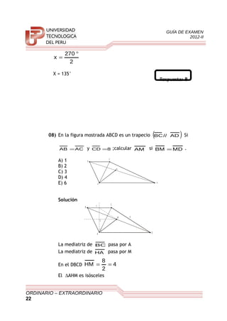 GUÍA DE EXAMEN
2012-II
2
270
x
°
=
X = 135°
Respuesta: B
08) En la figura mostrada ABCD es un trapecio ( )AD//BC Si
ACAB = y 8CD = ;calcular AM si MDBM = .
A) 1
B) 2
C) 3
D) 4
E) 6
Solución
B
C
D
M
A
H
8
La mediatriz de BC pasa por A
La mediatriz de HA pasa por M
En el DBCD 4
2
8
HM ==
El ∆AHM es isósceles
ORDINARIO – EXTRAORDINARIO
22
B
C
D
M
A
 