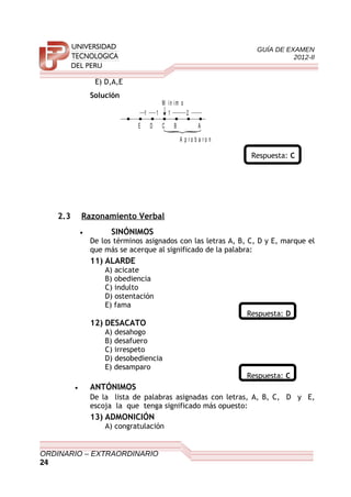 GUÍA DE EXAMEN
2012-II
E) D,A,E
Solución
M ín im o
111
CDE B A
A p r o b a r o n
2
Respuesta: C
2.3 Razonamiento Verbal
• SINÓNIMOS
De los términos asignados con las letras A, B, C, D y E, marque el
que más se acerque al significado de la palabra:
11) ALARDE
A) acicate
B) obediencia
C) indulto
D) ostentación
E) fama
Respuesta: D
12) DESACATO
A) desahogo
B) desafuero
C) irrespeto
D) desobediencia
E) desamparo
Respuesta: C
• ANTÓNIMOS
De la lista de palabras asignadas con letras, A, B, C, D y E,
escoja la que tenga significado más opuesto:
13) ADMONICIÓN
A) congratulación
ORDINARIO – EXTRAORDINARIO
24
 