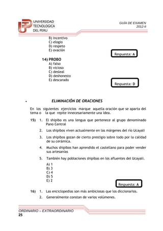 GUÍA DE EXAMEN
2012-II
B) incentivo
C) elogio
D) respeto
E) ovación
Respuesta: A
14) PROBO
A) falso
B) vicioso
C) desleal
D) deshonesto
E) descarado
Respuesta: D
• ELIMINACIÓN DE ORACIONES
En los siguientes ejercicios marque aquella oración que se aparta del
tema o la que repite innecesariamente una idea.
15) 1. El shipibo es una lengua que pertenece al grupo denominado
Pano Central
2. Los shipibos viven actualmente en las márgenes del río Ucayali
3. Los shipibos gozan de cierto prestigio sobre todo por la calidad
de su cerámica.
4. Muchos shipibos han aprendido el castellano para poder vender
sus artesanías
5. También hay poblaciones shipibas en los afluentes del Ucayali.
A) 1
B) 3
C) 4
D) 5
E) 2
Respuesta: A
16) 1. Las enciclopedias son más ambiciosas que los diccionarios.
2. Generalmente constan de varios volúmenes.
ORDINARIO – EXTRAORDINARIO
25
 