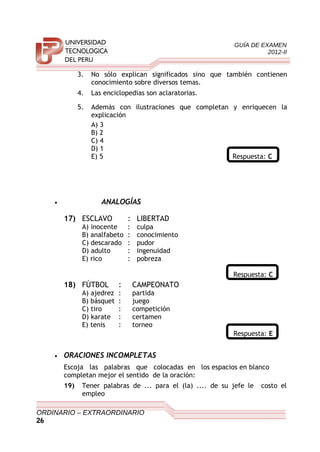 GUÍA DE EXAMEN
2012-II
3. No sólo explican significados sino que también contienen
conocimiento sobre diversos temas.
4. Las enciclopedias son aclaratorias.
5. Además con ilustraciones que completan y enriquecen la
explicación
A) 3
B) 2
C) 4
D) 1
E) 5 Respuesta: C
• ANALOGÍAS
17) ESCLAVO : LIBERTAD
A) inocente : culpa
B) analfabeto : conocimiento
C) descarado : pudor
D) adulto : ingenuidad
E) rico : pobreza
Respuesta: C
18) FÚTBOL : CAMPEONATO
A) ajedrez : partida
B) básquet : juego
C) tiro : competición
D) karate : certamen
E) tenis : torneo
Respuesta: E
• ORACIONES INCOMPLETAS
Escoja las palabras que colocadas en los espacios en blanco
completan mejor el sentido de la oración:
19) Tener palabras de ... para el (la) .... de su jefe le costo el
empleo
ORDINARIO – EXTRAORDINARIO
26
 