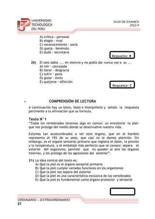 GUÍA DE EXAMEN
2012-II
A) crítica - personal
B) elogio - rival
C) reconocimiento - socio
D) queja - benévolo
E) duda - secretaria
Respuesta: B
20) El solo sabía .... en silencio y no podía dar nunca voz a su ...
A) reir - carcajada
B) llorar - desgracia
C) sufrir - pena
D) gozar - éxito
E) quejarse - aflicción
Respuesta: C
• COMPRENSIÓN DE LECTURA
A continuación hay un texto, léalo e interprételo y señale la respuesta
pertinente a la afirmación que se formula.
Texto N°1
“Todos los vertebrados tenemos algo en común: un envoltorio -la piel-
que nos protege del medio donde se desenvuelve nuestra vida.
Estamos tan acostumbrados a ver este órgano, que en el hombre
representa el 15% de su peso, que casi no le damos atención. Sin
embargo, es el órgano sensorial primario que registra el dolor, la presión
y la temperatura, y el embalaje más perfecto que se conoce: separa el
exterior del organismo, permite que no queden al aire los órganos
internos, y los protege de las agresiones del exterior”.
21) La idea central del texto es:
A) Que la piel es el órgano sensorial primario
B) Que la piel cumple variadas funciones en los organismos
C) Que la piel nos separa del exterior
D) Que la piel es una característica exclusiva de los vertebrados
E) Que la piel es fundamental como órgano protector y sensorial
ORDINARIO – EXTRAORDINARIO
27
 