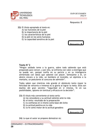 GUÍA DE EXAMEN
2012-II
Respuesta: E
22) El título apropiado al texto es:
A) las funciones de la piel
B) la importancia de la piel
C) las características de la piel
D) la piel en los seres humanos
E) la capacidad sensitiva de la piel
Respuesta: B
Texto N°2
“Ningún soldado teme a la guerra, sobre todo sabiendo que está
preparado para vencer, y por ello, se enfrenta con valor a enemigos que
no puede ver, porque confía en su pericia y en su inteligencia
alimentada con datos que saboreó con placer. Semejante a él, un
obrero encara a la vida, un bombero al incendio, un alpinista a la
montaña, un postulante al concurso de admisión”.
Todos saben que mientras más grande el obstáculo tanto mayor la
felicidad de vencerlo e inmensa es la gloria al lograr la meta. Ellos son
dueños del gran secreto: “seguridad en sí mismos, fe en sus
posibilidades, aplomo sin lentitud y eficacia en la decisión”.
23) El título más conveniente al texto sería:
A) los vencedores y su actitud valiente ante la vida
B) el éxito: resultado de la preparación
C) la confianza en si mismo como base del éxito
D) la actitud positiva en la vida
E) la fe como motor de la actitud ganadora
Respuesta: C
24) Lo que el autor se propone demostrar es:
ORDINARIO – EXTRAORDINARIO
28
 
