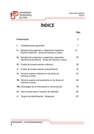 GUÍA DE EXAMEN
2012-II
ÍNDICE
Págs.
Presentación 5
I. Consideraciones generales 7
II. Ejemplos de preguntas y respectivas respuestas 13
Examen Ordinario – Áreas de Ciencias y Letras
III. Ejemplos de preguntas y respectivas respuestas 29
Examen Extraordinario – Áreas de Ciencias y Letras
IV. Prueba de ensayo examen ordinario 38
V. Prueba de ensayo examen extraordinario 47
VI. Temario examen ordinario en las Áreas de 55
Ciencias y Letras
VII. Temario examen extraordinario en las Áreas de 68
Ciencias y Letras
VIII. Tecnologías de la información y comunicación 78
IX. Instrucciones para el examen de admisión 86
X. Tarjeta de Identificación - Respuesta 87
ORDINARIO – EXTRAORDINARIO
3
 