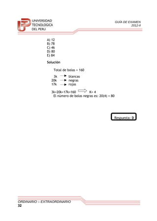 GUÍA DE EXAMEN
2012-II
A) 12
B) 78
C) 46
D) 80
E) 84
Solución
Total de bolas = 160
3k blancas
20k negras
17k rojas
3k+20k+17k=160 K= 4
El número de bolas negras es: 20(4) = 80
Respuesta: D
ORDINARIO – EXTRAORDINARIO
32
 