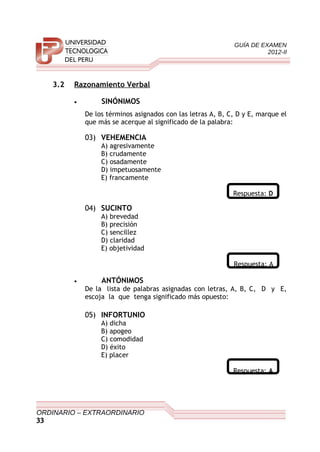 GUÍA DE EXAMEN
2012-II
3.2 Razonamiento Verbal
• SINÓNIMOS
De los términos asignados con las letras A, B, C, D y E, marque el
que más se acerque al significado de la palabra:
03) VEHEMENCIA
A) agresivamente
B) crudamente
C) osadamente
D) impetuosamente
E) francamente
Respuesta: D
04) SUCINTO
A) brevedad
B) precisión
C) sencillez
D) claridad
E) objetividad
Respuesta: A
• ANTÓNIMOS
De la lista de palabras asignadas con letras, A, B, C, D y E,
escoja la que tenga significado más opuesto:
05) INFORTUNIO
A) dicha
B) apogeo
C) comodidad
D) éxito
E) placer
Respuesta: A
ORDINARIO – EXTRAORDINARIO
33
 