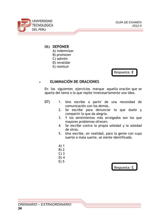 GUÍA DE EXAMEN
2012-II
06) DEPONER
A) indemnizar
B) promover
C) admitir
D) revalidar
E) restituir
Respuesta: E
• ELIMINACIÓN DE ORACIONES
En los siguientes ejercicios marque aquella oración que se
aparta del tema o la que repite innecesariamente una idea.
07) 1. Uno escribe a partir de una necesidad de
comunicación con los demás.
2. Se escribe para denunciar lo que duele y
compartir lo que da alegría.
3. Y los sentimientos más arraigados son los que
mayores problemas ofrecen.
4. Se escribe contra la propia soledad y la soledad
de otros.
5. Uno escribe, en realidad, para la gente con cuya
suerte o mala suerte, se siente identificado.
A) 1
B) 2
C) 3
D) 4
E) 5
Respuesta: C
ORDINARIO – EXTRAORDINARIO
34
 