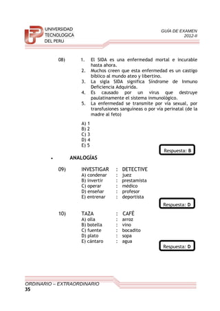GUÍA DE EXAMEN
2012-II
08) 1. El SIDA es una enfermedad mortal e incurable
hasta ahora.
2. Muchos creen que esta enfermedad es un castigo
bíblico al mundo ateo y libertino.
3. La sigla SIDA significa Síndrome de Inmuno
Deficiencia Adquirida.
4. Es causado por un virus que destruye
paulatinamente el sistema inmunológico.
5. La enfermedad se transmite por vía sexual, por
transfusiones sanguíneas o por vía perinatal (de la
madre al feto)
A) 1
B) 2
C) 3
D) 4
E) 5
Respuesta: B
• ANALOGÍAS
09) INVESTIGAR : DETECTIVE
A) condenar : juez
B) invertir : prestamista
C) operar : médico
D) enseñar : profesor
E) entrenar : deportista
Respuesta: D
10) TAZA : CAFÉ
A) olla : arroz
B) botella : vino
C) fuente : bocadito
D) plato : sopa
E) cántaro : agua
Respuesta: D
ORDINARIO – EXTRAORDINARIO
35
 