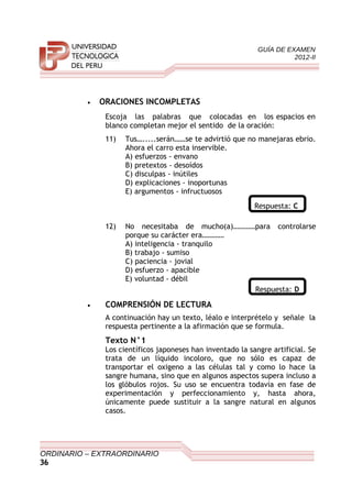 GUÍA DE EXAMEN
2012-II
• ORACIONES INCOMPLETAS
Escoja las palabras que colocadas en los espacios en
blanco completan mejor el sentido de la oración:
11) Tus….....serán……se te advirtió que no manejaras ebrio.
Ahora el carro esta inservible.
A) esfuerzos - envano
B) pretextos - desoídos
C) disculpas - inútiles
D) explicaciones - inoportunas
E) argumentos - infructuosos
Respuesta: C
12) No necesitaba de mucho(a)…………para controlarse
porque su carácter era…………
A) inteligencia - tranquilo
B) trabajo - sumiso
C) paciencia - jovial
D) esfuerzo - apacible
E) voluntad - débil
Respuesta: D
• COMPRENSIÓN DE LECTURA
A continuación hay un texto, léalo e interprételo y señale la
respuesta pertinente a la afirmación que se formula.
Texto N°1
Los científicos japoneses han inventado la sangre artificial. Se
trata de un líquido incoloro, que no sólo es capaz de
transportar el oxigeno a las células tal y como lo hace la
sangre humana, sino que en algunos aspectos supera incluso a
los glóbulos rojos. Su uso se encuentra todavía en fase de
experimentación y perfeccionamiento y, hasta ahora,
únicamente puede sustituir a la sangre natural en algunos
casos.
ORDINARIO – EXTRAORDINARIO
36
 