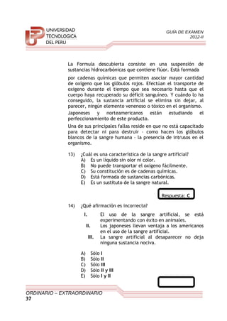 GUÍA DE EXAMEN
2012-II
La Formula descubierta consiste en una suspensión de
sustancias hidrocarbónicas que contiene flúor. Está formada
por cadenas químicas que permiten asociar mayor cantidad
de oxígeno que los glóbulos rojos. Efectúan el transporte de
oxigeno durante el tiempo que sea necesario hasta que el
cuerpo haya recuperado su déficit sanguíneo. Y cuándo lo ha
conseguido, la sustancia artificial se elimina sin dejar, al
parecer, ningún elemento venenoso o tóxico en el organismo.
Japoneses y norteamericanos están estudiando el
perfeccionamiento de este producto.
Una de sus principales fallas reside en que no está capacitado
para detectar ni para destruir – como hacen los glóbulos
blancos de la sangre humana – la presencia de intrusos en el
organismo.
13) ¿Cuál es una característica de la sangre artificial?
A) Es un líquido sin olor ni color.
B) No puede transportar el oxígeno fácilmente.
C) Su constitución es de cadenas químicas.
D) Está formada de sustancias carbónicas.
E) Es un sustituto de la sangre natural.
Respuesta: C
14) ¿Qué afirmación es incorrecta?
I. El uso de la sangre artificial, se está
experimentando con éxito en animales.
II. Los japoneses llevan ventaja a los americanos
en el uso de la sangre artificial.
III. La sangre artificial al desaparecer no deja
ninguna sustancia nociva.
A) Sólo I
B) Sólo II
C) Sólo III
D) Sólo II y III
E) Sólo I y II
ORDINARIO – EXTRAORDINARIO
37
 