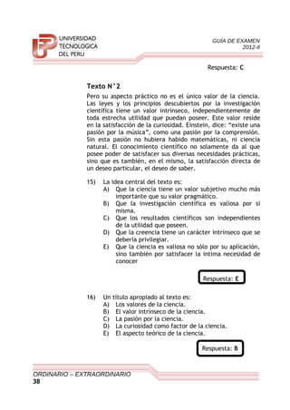 GUÍA DE EXAMEN
2012-II
Respuesta: C
Texto N°2
Pero su aspecto práctico no es el único valor de la ciencia.
Las leyes y los principios descubiertos por la investigación
científica tiene un valor intrínseco, independientemente de
toda estrecha utilidad que puedan poseer. Este valor reside
en la satisfacción de la curiosidad. Einstein, dice: “existe una
pasión por la música”, como una pasión por la comprensión.
Sin esta pasión no hubiera habido matemáticas, ni ciencia
natural. El conocimiento científico no solamente da al que
posee poder de satisfacer sus diversas necesidades prácticas,
sino que es también, en el mismo, la satisfacción directa de
un deseo particular, el deseo de saber.
15) La idea central del texto es:
A) Que la ciencia tiene un valor subjetivo mucho más
importante que su valor pragmático.
B) Que la investigación científica es valiosa por si
misma.
C) Que los resultados científicos son independientes
de la utilidad que poseen.
D) Que la creencia tiene un carácter intrínseco que se
debería privilegiar.
E) Que la ciencia es valiosa no sólo por su aplicación,
sino también por satisfacer la intima necesidad de
conocer
Respuesta: E
16) Un título apropiado al texto es:
A) Los valores de la ciencia.
B) El valor intrínseco de la ciencia.
C) La pasión por la ciencia.
D) La curiosidad como factor de la ciencia.
E) El aspecto teórico de la ciencia.
Respuesta: B
ORDINARIO – EXTRAORDINARIO
38
 