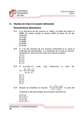GUÍA DE EXAMEN
2012-II
IV. PRUEBA DE ENSAYO EXAMEN ORDINARIO
Razonamiento Matemático
4.1 Si la diferencia de dos números es 14560 y el duplo del mayor es
60000 ¿En cuánto excede el número 76543 al menor de los dos
números?
A) 61103
B) 61983
C) 60000
D) 62104
E) 31103
4.2 Si a los dos términos de una fracción irreductible se le suma el
cuádruple del denominador, y al resultante se le resta la fracción,
resultando la misma fracción ¿Cuál es la fracción original?
A) 4/7
B) 3/5
C) 4/9
D) 9/4
E) 1/3
4.3 Si p/a=q/b=r/c; q=4p, r=5p, determinar el valor de:
( )2
222
cba
cba
M
++
++
=
A) 4,2
B) 2,3
C) 0,2
D) 0,4
E) 4,1
4.4 Después de simplificar la fracción: 34
223
xy7x7
xyyxx
+
+−
la suma del
numerador y del denominador de la fracción resultante es:
A) 7x+7y
B) 7x+7y+1
C) 7x2
+7y2
D) 7x2
+7y2
+1
ORDINARIO – EXTRAORDINARIO
39
 