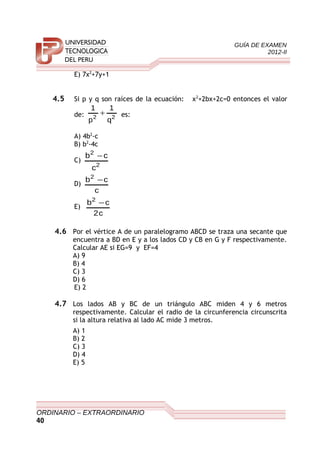 GUÍA DE EXAMEN
2012-II
E) 7x2
+7y+1
4.5 Si p y q son raíces de la ecuación: x2
+2bx+2c=0 entonces el valor
de: 22
q
1
p
1
+ es:
A) 4b2
-c
B) b2
-4c
C)
2
2
c
cb −
D)
c
cb2
−
E)
c2
cb2
−
4.6 Por el vértice A de un paralelogramo ABCD se traza una secante que
encuentra a BD en E y a los lados CD y CB en G y F respectivamente.
Calcular AE si EG=9 y EF=4
A) 9
B) 4
C) 3
D) 6
E) 2
4.7 Los lados AB y BC de un triángulo ABC miden 4 y 6 metros
respectivamente. Calcular el radio de la circunferencia circunscrita
si la altura relativa al lado AC mide 3 metros.
A) 1
B) 2
C) 3
D) 4
E) 5
ORDINARIO – EXTRAORDINARIO
40
 