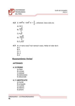 GUÍA DE EXAMEN
2012-II
4.8 Si
2
1
cossen 22
=α−α , entonces: tanα+cotα es:
A) 10/3
B)
3
34
C) 4 3
D)
4
33
E) 2 10
4.9 Si: (1+senx-cosx)2
=A(1+senx)(1-cosx). Hallar el valor de A
A) 1
B) 2
C) -1
D) -2
E) 4
Razonamiento Verbal
ANTÓNIMOS
4.10 PROBO
A) falso
B) vicioso
C) desleal
D) deshonesto
E) descarado
4.11 MENTECATO
A) lúcido
B) avispado
C) cuerdo
D) diestro
E) pícaro
ORDINARIO – EXTRAORDINARIO
41
 