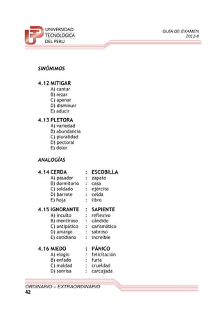 GUÍA DE EXAMEN
2012-II
SINÓNIMOS
4.12 MITIGAR
A) cantar
B) rezar
C) apenar
D) disminuir
E) aducir
4.13 PLETORA
A) variedad
B) abundancia
C) pluralidad
D) pectoral
E) dolor
ANALOGÍAS
4.14 CERDA : ESCOBILLA
A) pasador : zapato
B) dormitorio : casa
C) soldado : ejército
D) barrote : celda
E) hoja : libro
4.15 IGNORANTE : SAPIENTE
A) inculto : reflexivo
B) mentiroso : cándido
C) antipático : carismático
D) amargo : sabroso
E) cotidiano : increíble
4.16 MIEDO : PÁNICO
A) elogio : felicitación
B) enfado : furia
C) maldad : crueldad
D) sonrisa : carcajada
ORDINARIO – EXTRAORDINARIO
42
 