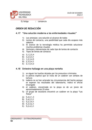 GUÍA DE EXAMEN
2012-II
E) fatiga : cansancio
ORDEN DE REDACCIÓN
4.17 “Una solución moderna a las enfermedades visuales”
1) Los anteojos: una solución al alcance de todos
2) Lentes de contacto, una posibilidad que cada día acapara más
adeptos
3) El avance de la tecnología médica ha permitido solucionar
muchos problemas visuales
4) Ventajas y desventajas de cada tipo de lentes de contacto
5) Tipos de lentes de contacto
A) 3,1,2,5,4
B) 3,2,5,4,1
C) 1,2,3,4,5
D) 2,3,5,4,1
E) 2,1,5,4,3
4.18 Siniestro hallazgo en una playa norteña
1) se siguen las huellas dejadas por los presuntos criminales
2) la policía explicó que se trata de un cadáver con señales de
tortura
3) todavía no se han aclarado las circunstancias del hecho porque
se esperan los resultados del laboratorio, indicó el oficial
encargado
4) el cadáver, encontrado en la playa es de un joven de
aproximadamente 25 años
5) un grupo de escolares encontró un cadáver en la playa “Los
Patos”
A) 5,4,2,1,3
B) 5,4,2,3,1
C) 5,2,3,4,1
D) 5,3,4,2,1
E) 5,2,4,3,1
ORDINARIO – EXTRAORDINARIO
43
 