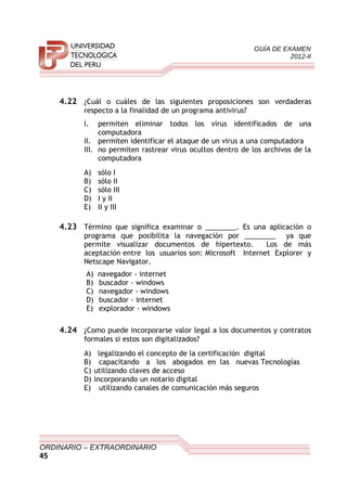 GUÍA DE EXAMEN
2012-II
4.22 ¿Cuál o cuáles de las siguientes proposiciones son verdaderas
respecto a la finalidad de un programa antivirus?
I. permiten eliminar todos los virus identificados de una
computadora
II. permiten identificar el ataque de un virus a una computadora
III. no permiten rastrear virus ocultos dentro de los archivos de la
computadora
A) sólo I
B) sólo II
C) sólo III
D) I y II
E) II y III
4.23 Término que significa examinar o ________. Es una aplicación o
programa que posibilita la navegación por ________ ya que
permite visualizar documentos de hipertexto. Los de más
aceptación entre los usuarios son: Microsoft Internet Explorer y
Netscape Navigator.
A) navegador - internet
B) buscador - windows
C) navegador - windows
D) buscador - internet
E) explorador - windows
4.24 ¿Como puede incorporarse valor legal a los documentos y contratos
formales si estos son digitalizados?
A) legalizando el concepto de la certificación digital
B) capacitando a los abogados en las nuevas Tecnologías
C) utilizando claves de acceso
D) incorporando un notario digital
E) utilizando canales de comunicación más seguros
ORDINARIO – EXTRAORDINARIO
45
 