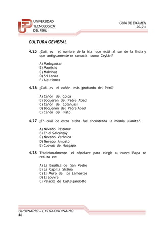 GUÍA DE EXAMEN
2012-II
CULTURA GENERAL
4.25 ¿Cuál es el nombre de la isla que está al sur de la India y
que antiguamente se conocía como Ceylán?
A) Madagascar
B) Mauricio
C) Malvinas
D) Sri Lanka
E) Aleutianas
4.26 ¿Cuál es el cañón más profundo del Perú?
A) Cañón del Colca
B) Boquerón del Padre Abad
C) Cañón de Cotahuasi
D) Boquerón del Padre Abad
E) Cañón del Pato
4.27 ¿En cuál de estos sitios fue encontrada la momia Juanita?
A) Nevado Pastoruri
B) En el Salcantay
C) Nevado Verónica
D) Nevado Ampato
E) Cuevas de Huagapo
4.28 Tradicionalmente el cónclave para elegir al nuevo Papa se
realiza en:
A) La Basílica de San Pedro
B) La Capilla Sixtina
C) El Muro de los Lamentos
D) El Louvre
E) Palacio de Castelgandolfo
ORDINARIO – EXTRAORDINARIO
46
 