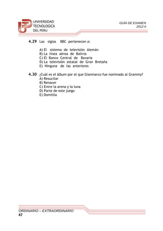 GUÍA DE EXAMEN
2012-II
4.29 Las siglas BBC pertenecen a:
A) El sistema de televisión Alemán
B) La línea aérea de Bolivia
C) El Banco Central de Bavaria
D) La televisión estatal de Gran Bretaña
E) Ninguna de las anteriores
4.30 ¿Cuál es el álbum por el que Gianmarco fue nominado al Grammy?
A) Resucitar
B) Renacer
C) Entre la arena y la luna
D) Parte de este juego
E) Domitila
ORDINARIO – EXTRAORDINARIO
47
 