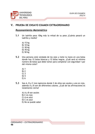 GUÍA DE EXAMEN
2012-II
V. PRUEBA DE ENSAYO EXAMEN EXTRAORDINARIO
Razonamiento Matemático
5.1 Un ladrillo pesa 10kg más la mitad de su peso ¿Cuánto pesará un
ladrillo y medio?
A) 15 kg
B) 10 kg
C) 30 kg
D) 45 kg
E) 50 kg
5.2 Una persona está vendada de los ojos y mete la mano en una bolsa
donde hay 12 bolas blancas y 12 bolas negras. ¿Cuál será el mínimo
número de bolas que debe tomar para completar con seguridad 1 par
del mismo color?
A) 1
B) 2
C) 3
D) 5
E) 6
5.3 Sea A, B y C tres lapiceros donde 2 de ellos son azules y uno es rojo,
además A y B son de diferentes colores. ¿Cuál de las afirmaciones es
totalmente cierta?
A) A y B son azules
B) C es rojo
C) A es azul
D) C es azul
E) No se puede saber
ORDINARIO – EXTRAORDINARIO
48
 