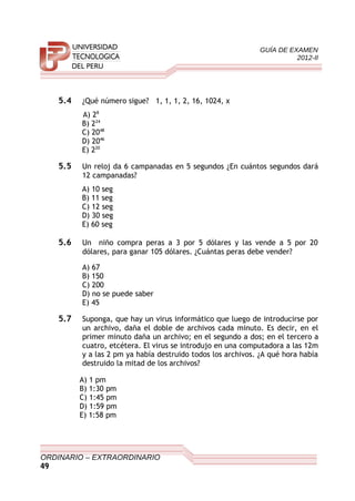 GUÍA DE EXAMEN
2012-II
5.4 ¿Qué número sigue? 1, 1, 1, 2, 16, 1024, x
A) 28
B) 224
C) 2048
D) 2046
E) 220
5.5 Un reloj da 6 campanadas en 5 segundos ¿En cuántos segundos dará
12 campanadas?
A) 10 seg
B) 11 seg
C) 12 seg
D) 30 seg
E) 60 seg
5.6 Un niño compra peras a 3 por 5 dólares y las vende a 5 por 20
dólares, para ganar 105 dólares. ¿Cuántas peras debe vender?
A) 67
B) 150
C) 200
D) no se puede saber
E) 45
5.7 Suponga, que hay un virus informático que luego de introducirse por
un archivo, daña el doble de archivos cada minuto. Es decir, en el
primer minuto daña un archivo; en el segundo a dos; en el tercero a
cuatro, etcétera. El virus se introdujo en una computadora a las 12m
y a las 2 pm ya había destruido todos los archivos. ¿A qué hora había
destruido la mitad de los archivos?
A) 1 pm
B) 1:30 pm
C) 1:45 pm
D) 1:59 pm
E) 1:58 pm
ORDINARIO – EXTRAORDINARIO
49
 