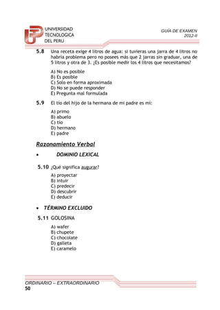 GUÍA DE EXAMEN
2012-II
5.8 Una receta exige 4 litros de agua: si tuvieras una jarra de 4 litros no
habría problema pero no posees más que 2 jarras sin graduar, una de
5 litros y otra de 3. ¿Es posible medir los 4 litros que necesitamos?
A) No es posible
B) Es posible
C) Solo en forma aproximada
D) No se puede responder
E) Pregunta mal formulada
5.9 El tío del hijo de la hermana de mi padre es mí:
A) primo
B) abuelo
C) tío
D) hermano
E) padre
Razonamiento Verbal
• DOMINIO LEXICAL
5.10 ¿Qué significa augurar?
A) proyectar
B) intuir
C) predecir
D) descubrir
E) deducir
• TÉRMINO EXCLUIDO
5.11 GOLOSINA
A) wafer
B) chupete
C) chocolate
D) galleta
E) caramelo
ORDINARIO – EXTRAORDINARIO
50
 